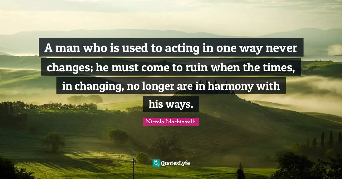 A man who is used to acting in one way never changes; he must come to ruin when the times, in changing, no longer are in harmony with his ways.