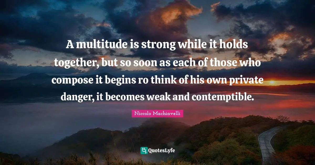 Niccolo Machiavelli Quotes: "A multitude is strong while it holds together, but so soon as each of those who compose it begins ro think of his own private danger, it becomes weak and contemptible."