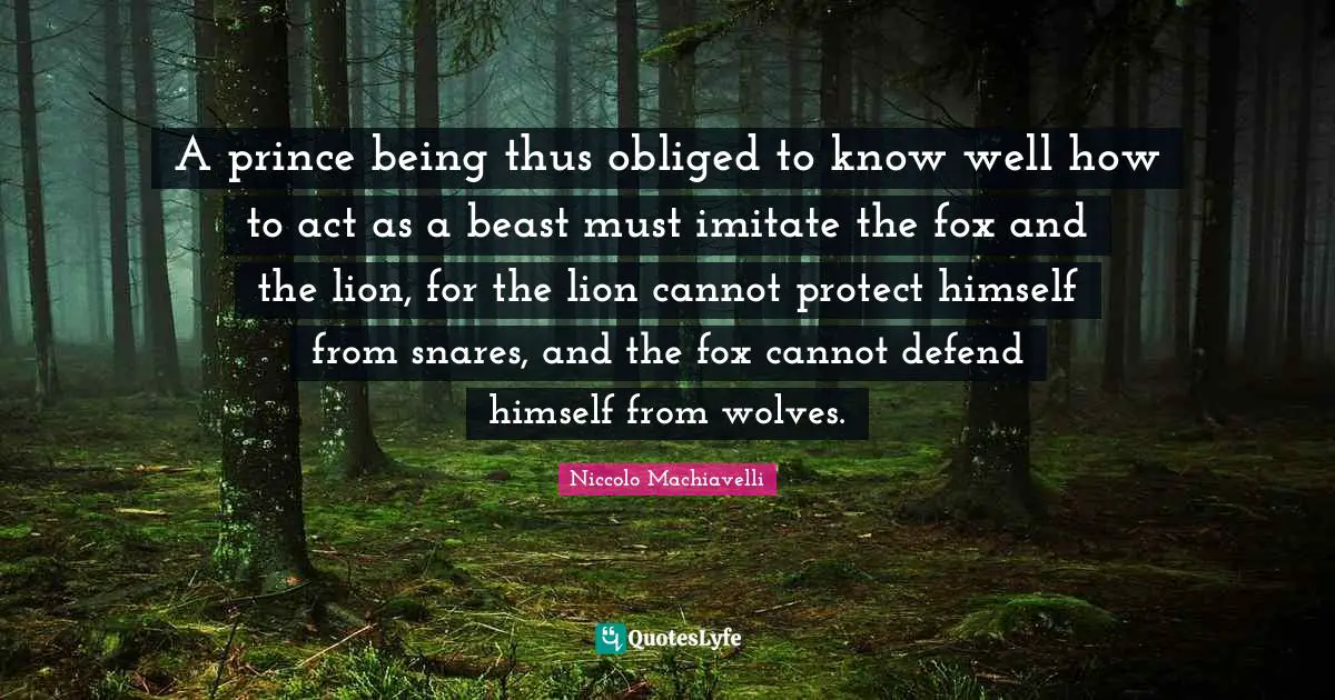 A prince being thus obliged to know well how to act as a beast must imitate the fox and the lion, for the lion cannot protect himself from snares, and the fox cannot defend himself from wolves.