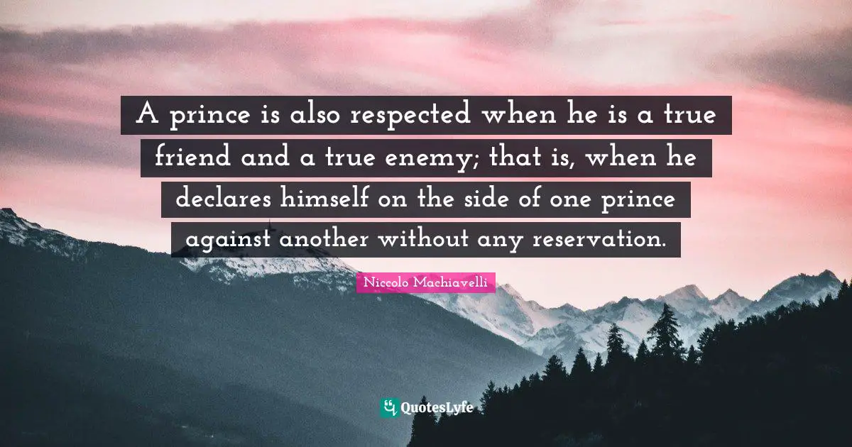 A prince is also respected when he is a true friend and a true enemy; that is, when he declares himself on the side of one prince against another without any reservation.
