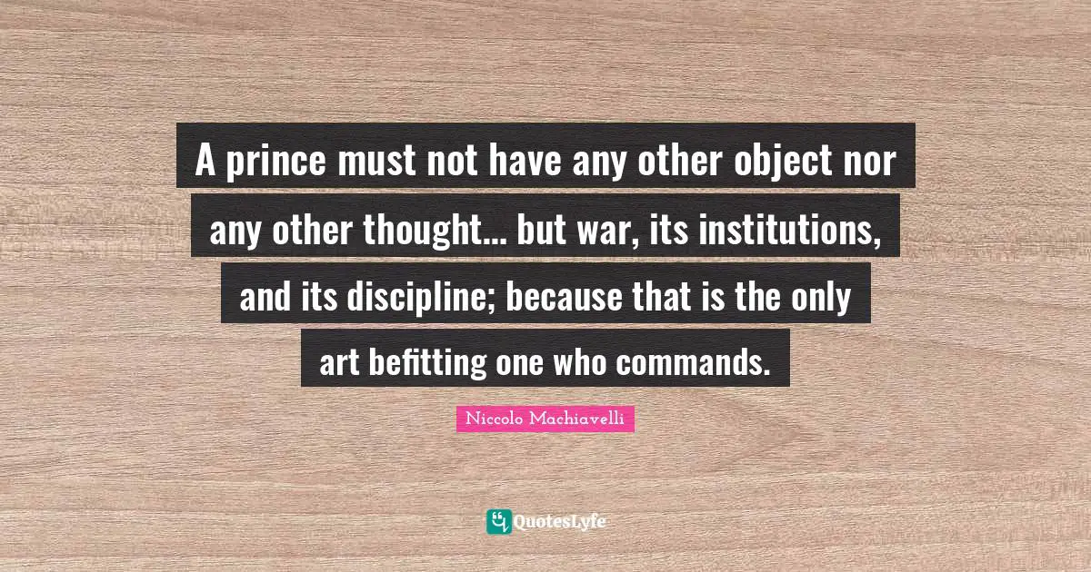 A prince must not have any other object nor any other thought… but war, its institutions, and its discipline; because that is the only art befitting one who commands.