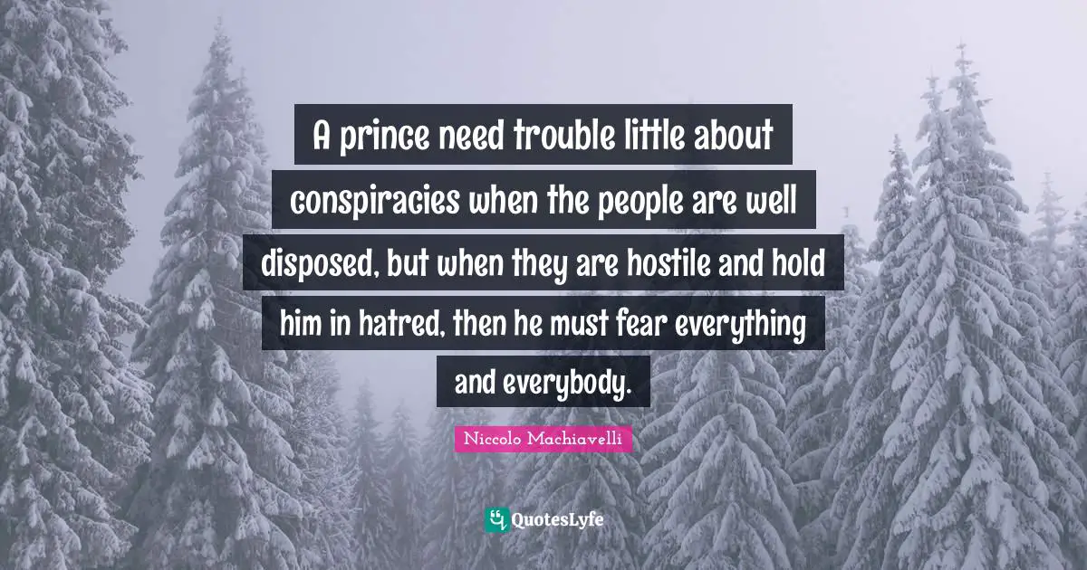 A prince need trouble little about conspiracies when the people are well disposed, but when they are hostile and hold him in hatred, then he must fear everything and everybody.