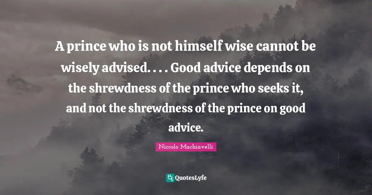 A prince who is not himself wise cannot be wisely advised. . . . Good advice depends on the shrewdness of the prince who seeks it, and not the shrewdness of the prince on good advice.