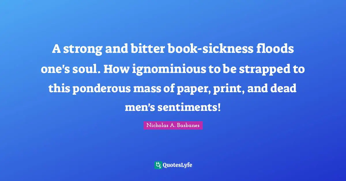 A strong and bitter book-sickness floods one's soul. How ignominious to be strapped to this ponderous mass of paper, print, and dead men's sentiments!