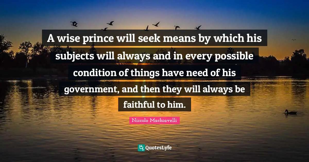 A wise prince will seek means by which his subjects will always and in every possible condition of things have need of his government, and then they will always be faithful to him.