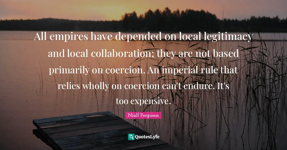 All empires have depended on local legitimacy and local collaboration; they are not based primarily on coercion. An imperial rule that relies wholly on coercion can't endure. It's too expensive.