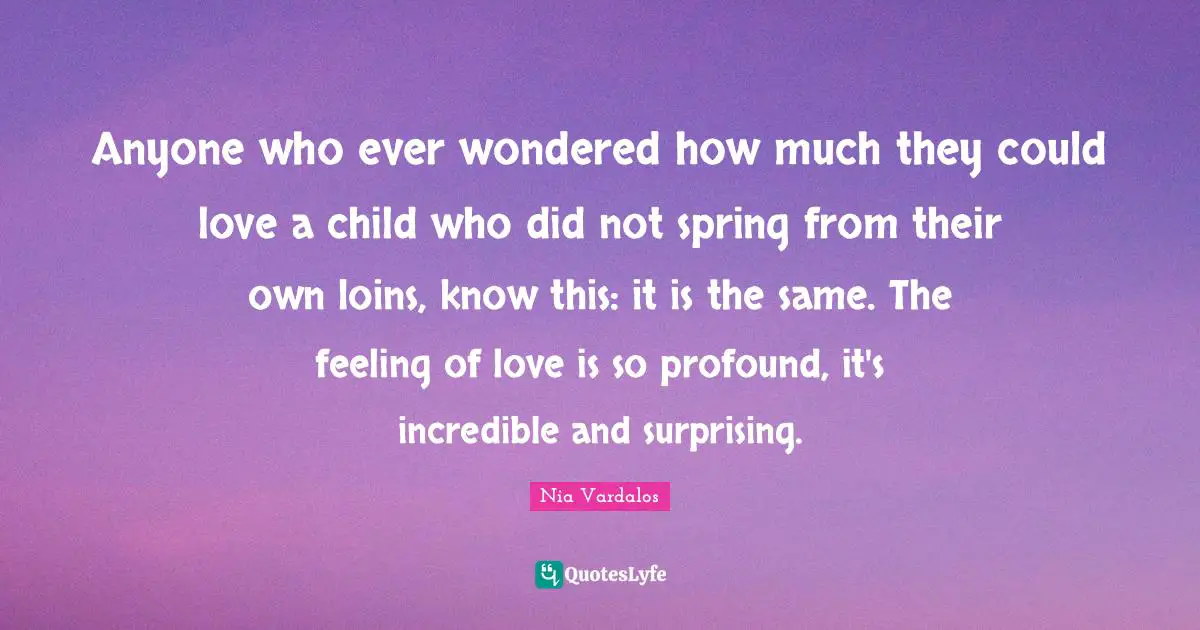 Surprising Quotes: "Anyone who ever wondered how much they could love a child who did not spring from their own loins, know this: it is the same. The feeling of love is so profound, it's incredible and surprising."