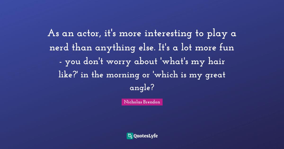As an actor, it's more interesting to play a nerd than anything else. It's a lot more fun - you don't worry about 'what's my hair like?' in the morning or 'which is my great angle?