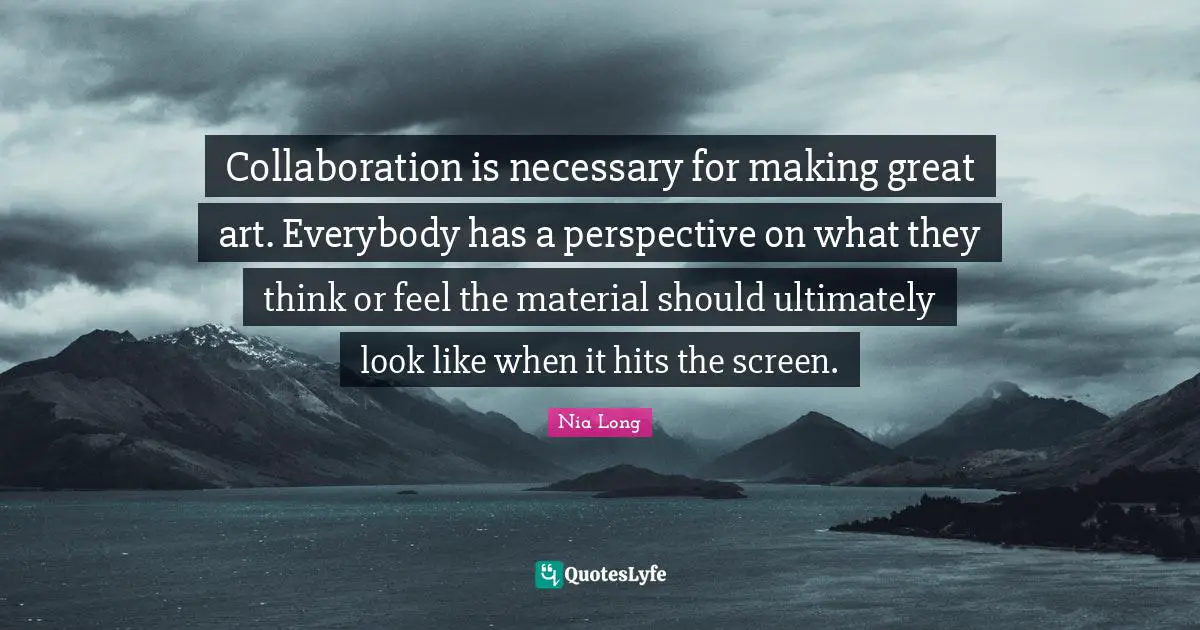 Collaboration is necessary for making great art. Everybody has a perspective on what they think or feel the material should ultimately look like when it hits the screen.