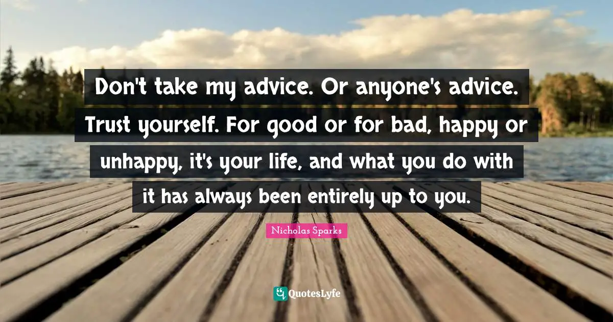 Don't take my advice. Or anyone's advice. Trust yourself. For good or for bad, happy or unhappy, it's your life, and what you do with it has always been entirely up to you.