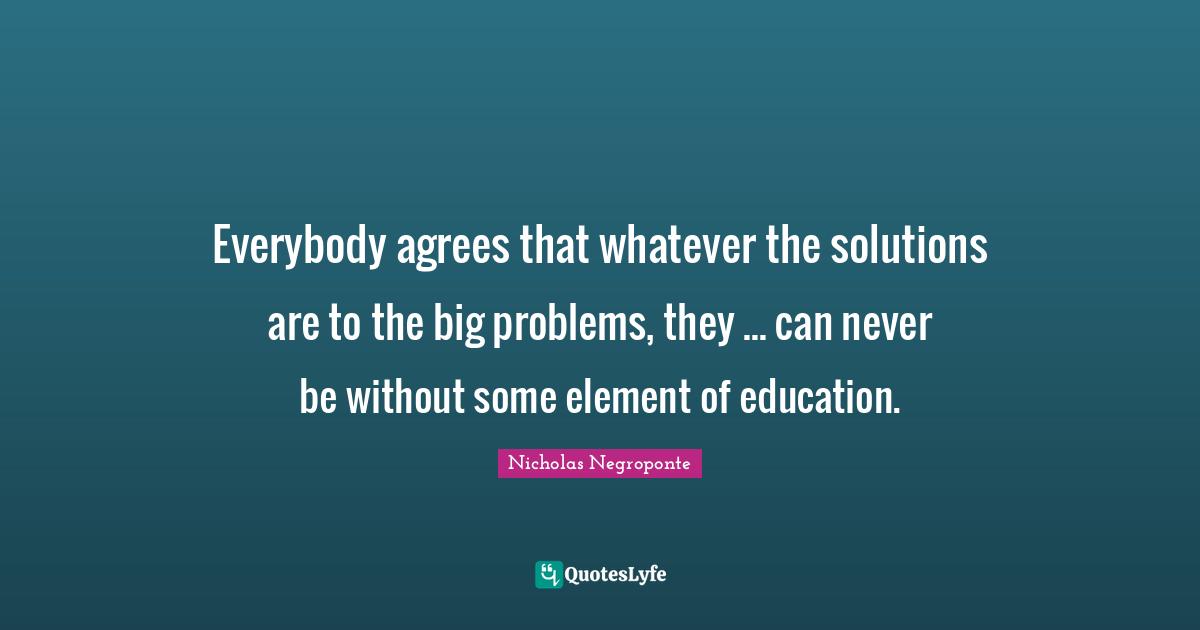 Big Problems Quotes: "Everybody agrees that whatever the solutions are to the big problems, they ... can never be without some element of education."