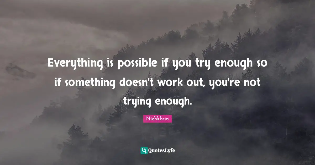 Everything is possible if you try enough so if something doesn't work out, you're not trying enough.