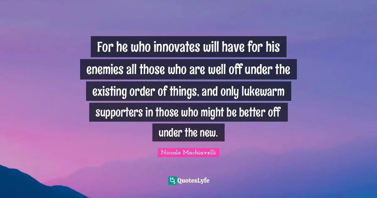 For he who innovates will have for his enemies all those who are well off under the existing order of things, and only lukewarm supporters in those who might be better off under the new.
