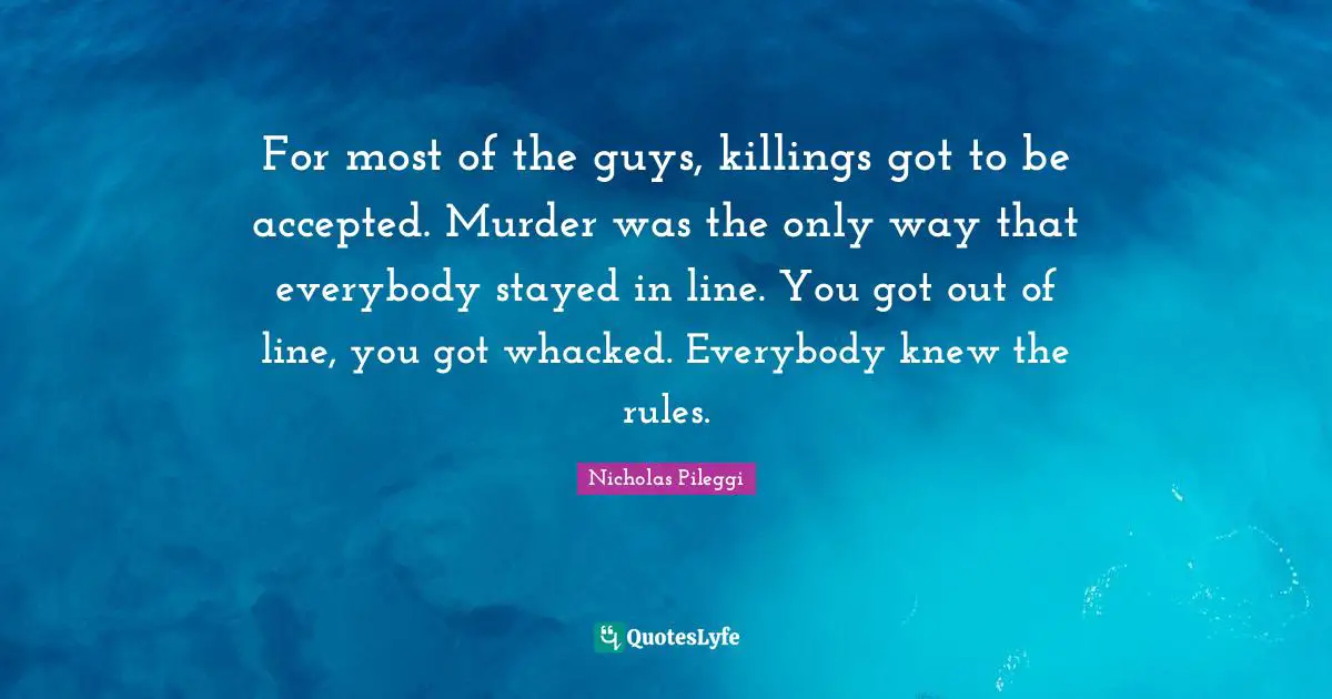 Nicholas Pileggi Quotes: "For most of the guys, killings got to be accepted. Murder was the only way that everybody stayed in line. You got out of line, you got whacked. Everybody knew the rules."