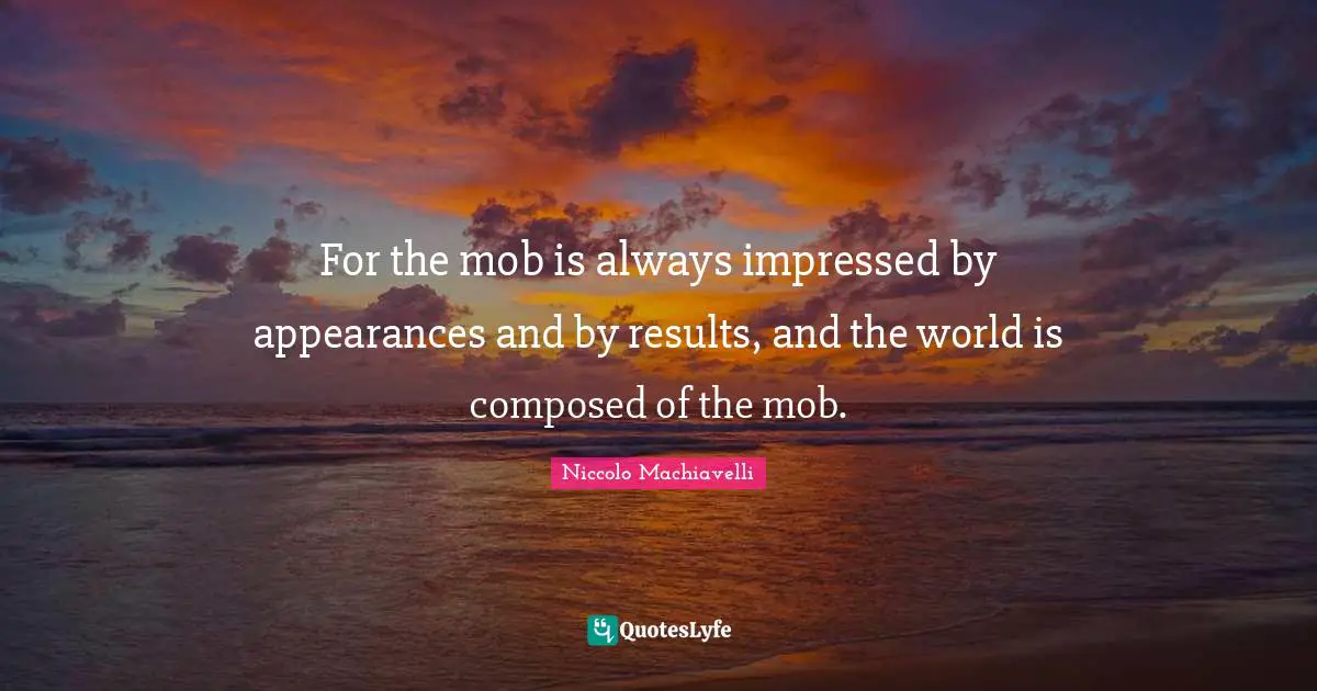 For the mob is always impressed by appearances and by results, and the world is composed of the mob.