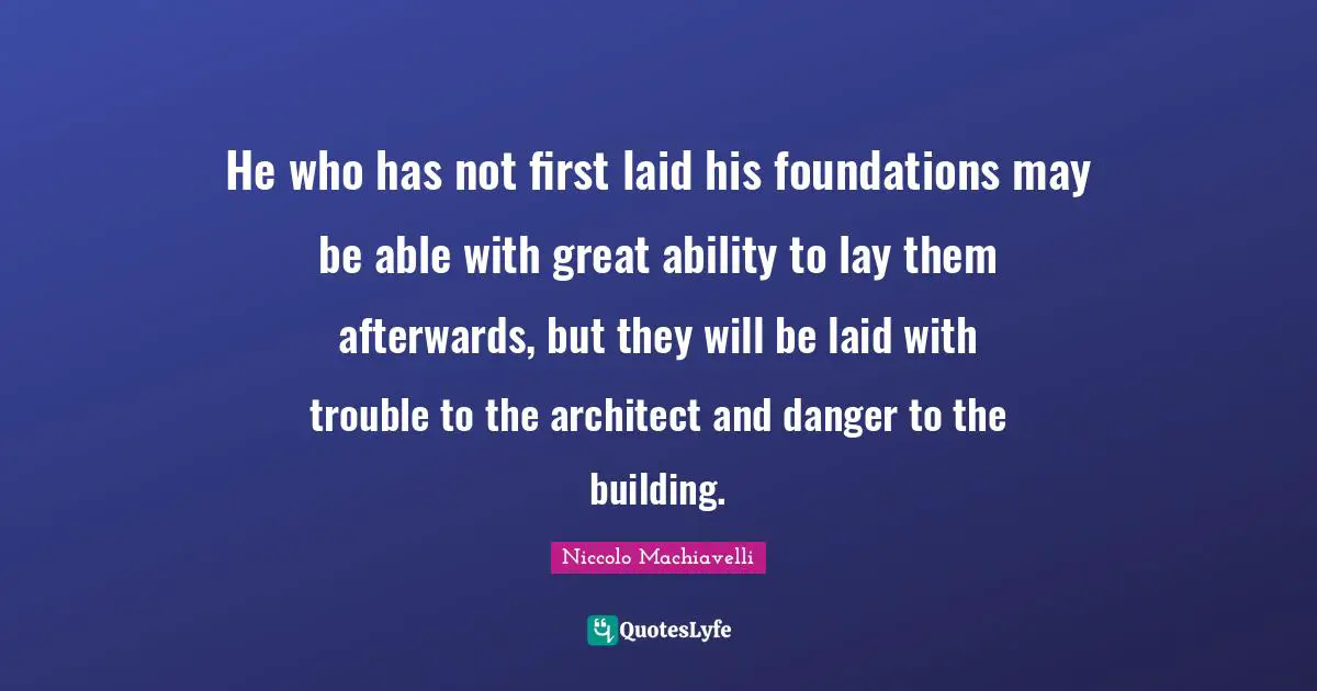 He who has not first laid his foundations may be able with great ability to lay them afterwards, but they will be laid with trouble to the architect and danger to the building.