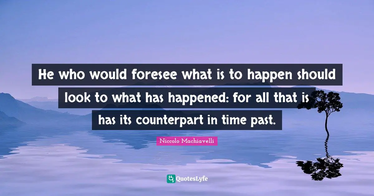 He who would foresee what is to happen should look to what has happened: for all that is has its counterpart in time past.