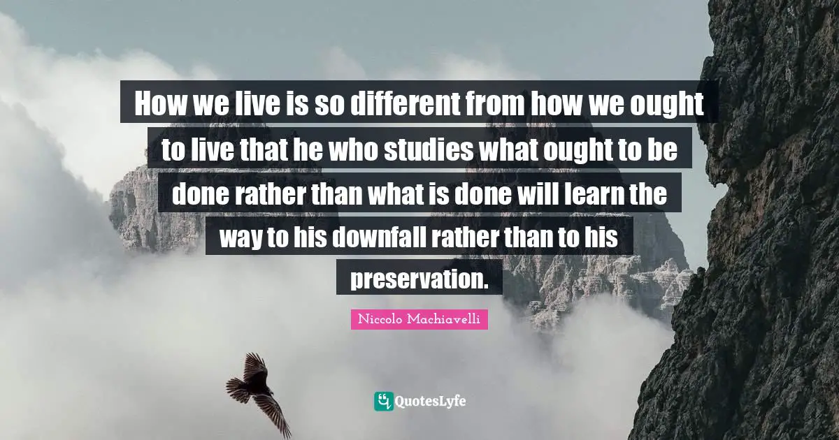 How we live is so different from how we ought to live that he who studies what ought to be done rather than what is done will learn the way to his downfall rather than to his preservation.