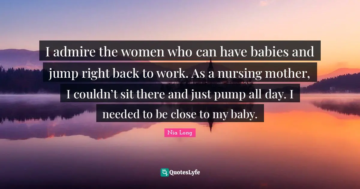 Nursing Quotes: "I admire the women who can have babies and jump right back to work. As a nursing mother, I couldn’t sit there and just pump all day. I needed to be close to my baby."