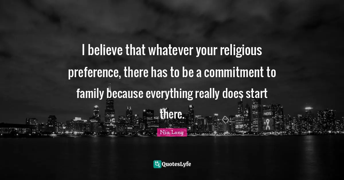 I believe that whatever your religious preference, there has to be a commitment to family because everything really does start there.