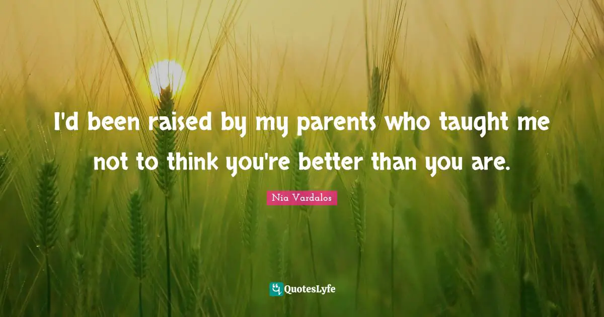 I'd been raised by my parents who taught me not to think you're better than you are.