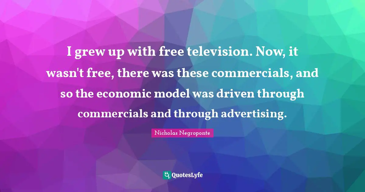 I grew up with free television. Now, it wasn't free, there was these commercials, and so the economic model was driven through commercials and through advertising.