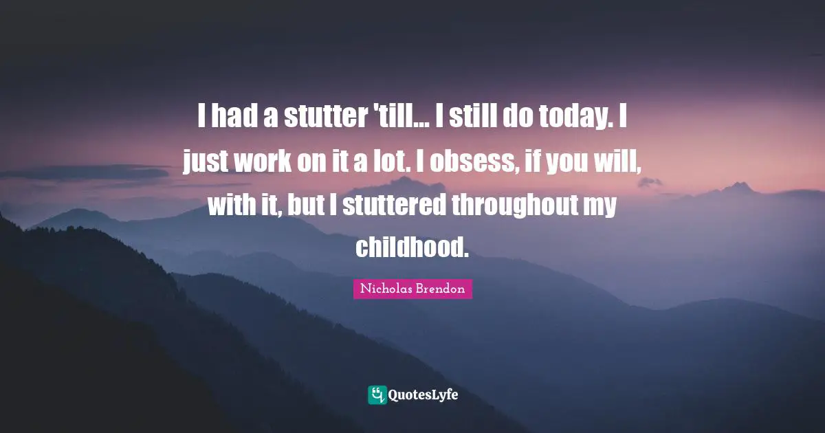 I had a stutter 'till... I still do today. I just work on it a lot. I obsess, if you will, with it, but I stuttered throughout my childhood.