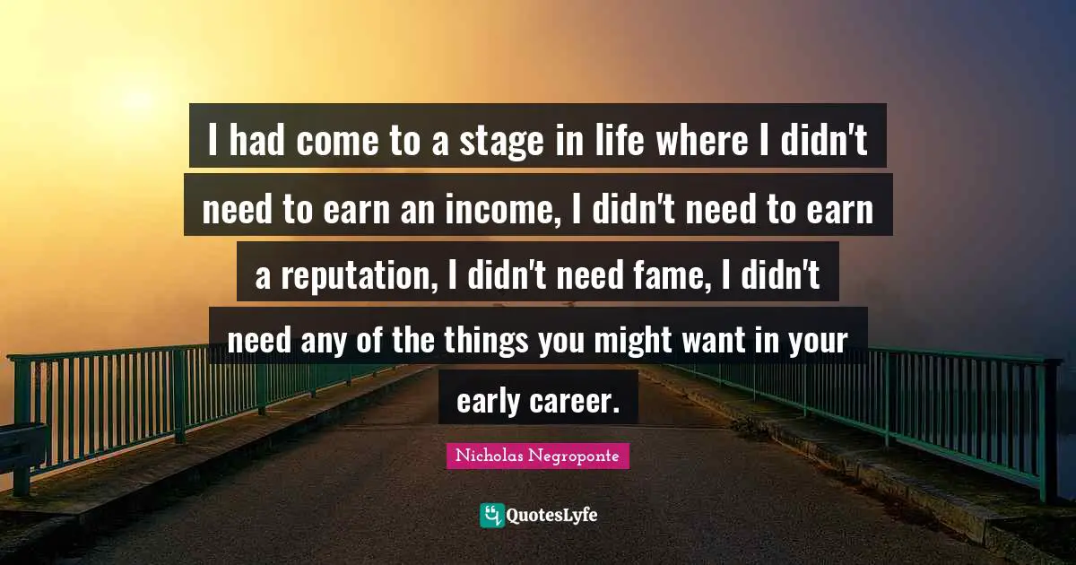 I had come to a stage in life where I didn't need to earn an income, I didn't need to earn a reputation, I didn't need fame, I didn't need any of the things you might want in your early career.