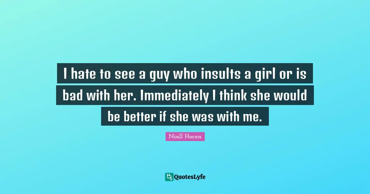I hate to see a guy who insults a girl or is bad with her. Immediately I think she would be better if she was with me.