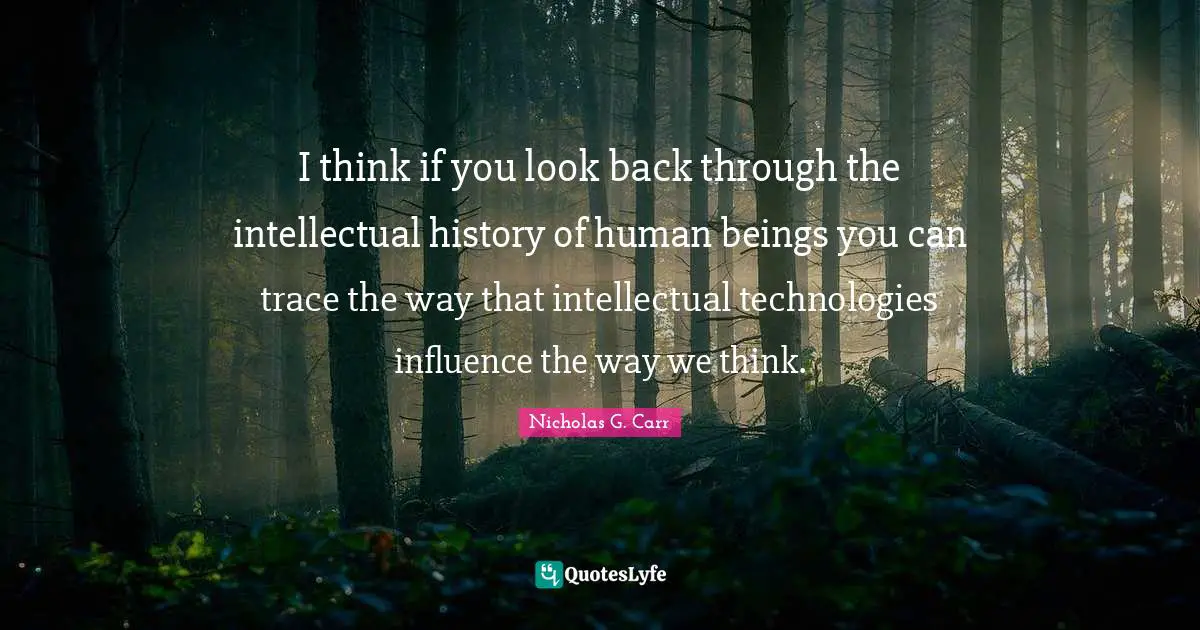 I think if you look back through the intellectual history of human beings you can trace the way that intellectual technologies influence the way we think.