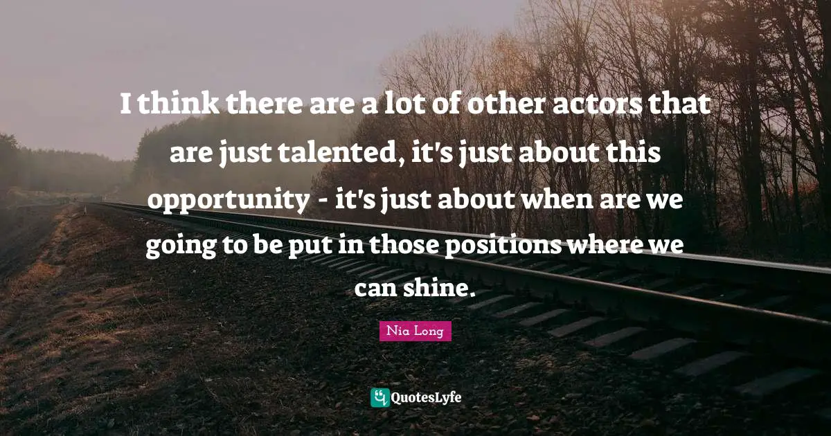 I think there are a lot of other actors that are just talented, it's just about this opportunity - it's just about when are we going to be put in those positions where we can shine.