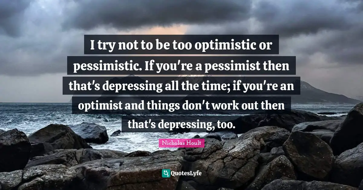 Nicholas Hoult Quotes: "I try not to be too optimistic or pessimistic. If you're a pessimist then that's depressing all the time; if you're an optimist and things don't work out then that's depressing, too."