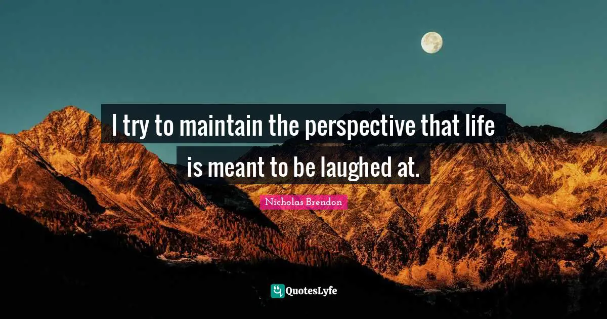 I try to maintain the perspective that life is meant to be laughed at.