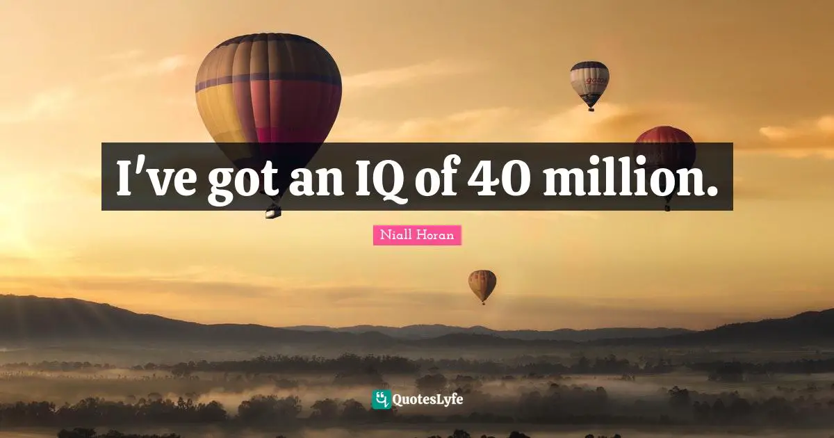 I've got an IQ of 40 million.