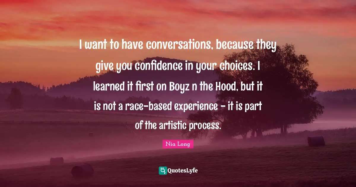 I want to have conversations, because they give you confidence in your choices. I learned it first on Boyz n the Hood, but it is not a race-based experience - it is part of the artistic process.