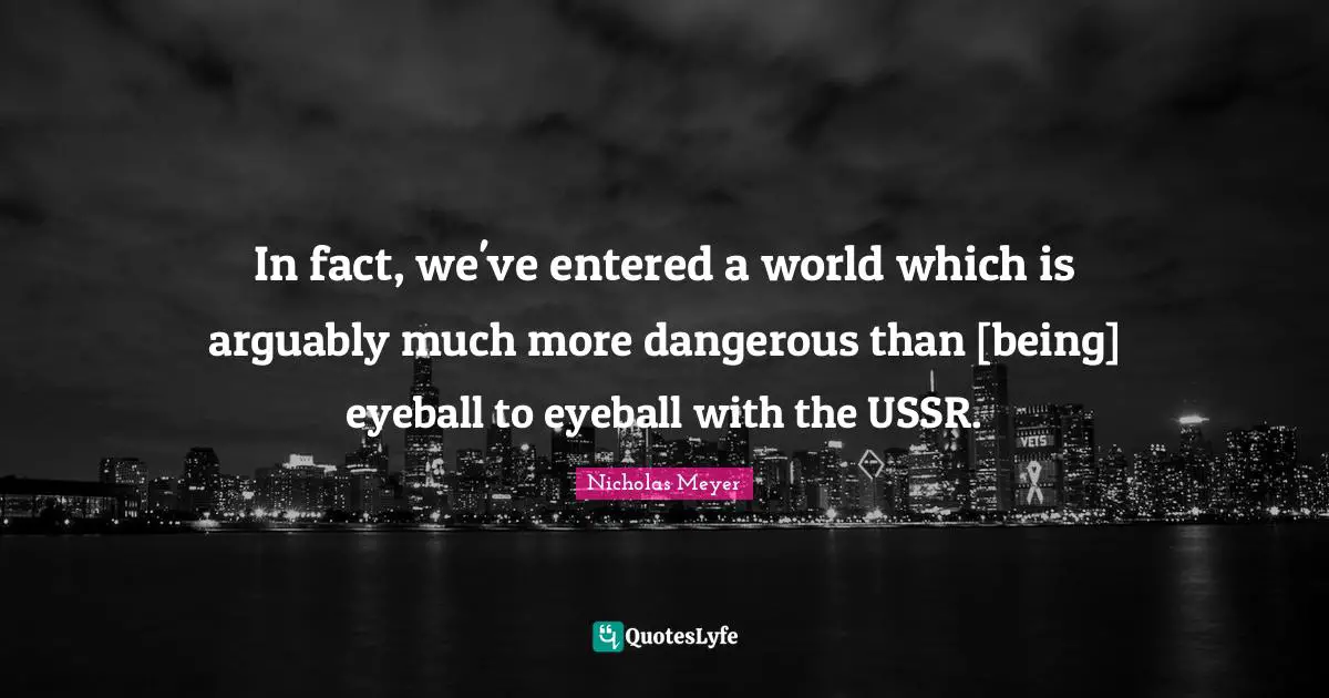 In fact, we've entered a world which is arguably much more dangerous than [being] eyeball to eyeball with the USSR.