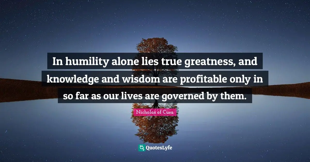 In humility alone lies true greatness, and knowledge and wisdom are profitable only in so far as our lives are governed by them.