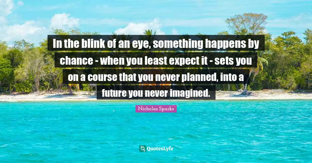 In the blink of an eye, something happens by chance - when you least expect it - sets you on a course that you never planned, into a future you never imagined.