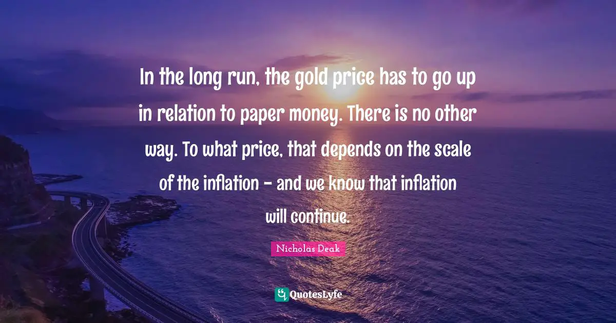 In the long run, the gold price has to go up in relation to paper money. There is no other way. To what price, that depends on the scale of the inflation - and we know that inflation will continue.