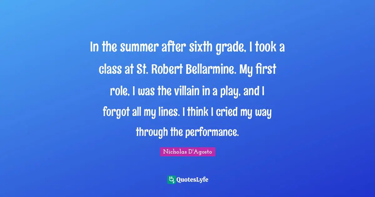 In the summer after sixth grade, I took a class at St. Robert Bellarmine. My first role, I was the villain in a play, and I forgot all my lines. I think I cried my way through the performance.