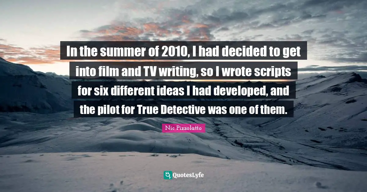 In the summer of 2010, I had decided to get into film and TV writing, so I wrote scripts for six different ideas I had developed, and the pilot for True Detective was one of them.