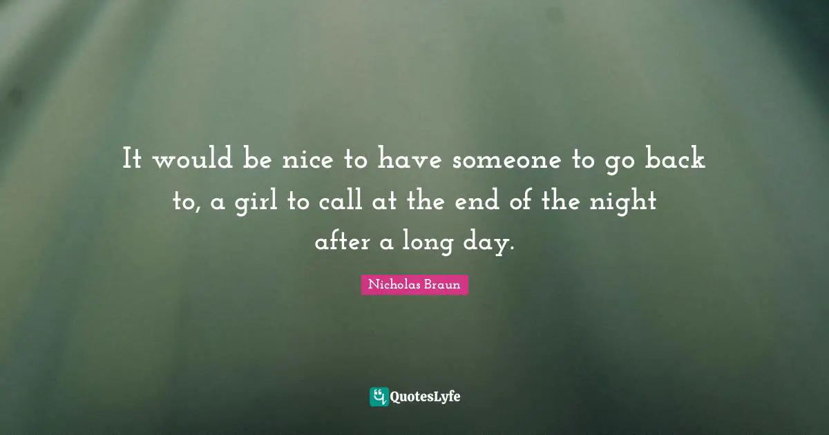 It would be nice to have someone to go back to, a girl to call at the end of the night after a long day.