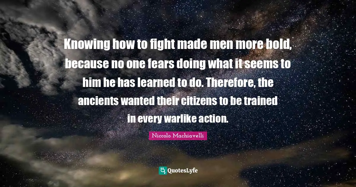 Niccolo Machiavelli Quotes: "Knowing how to fight made men more bold, because no one fears doing what it seems to him he has learned to do. Therefore, the ancients wanted their citizens to be trained in every warlike action."