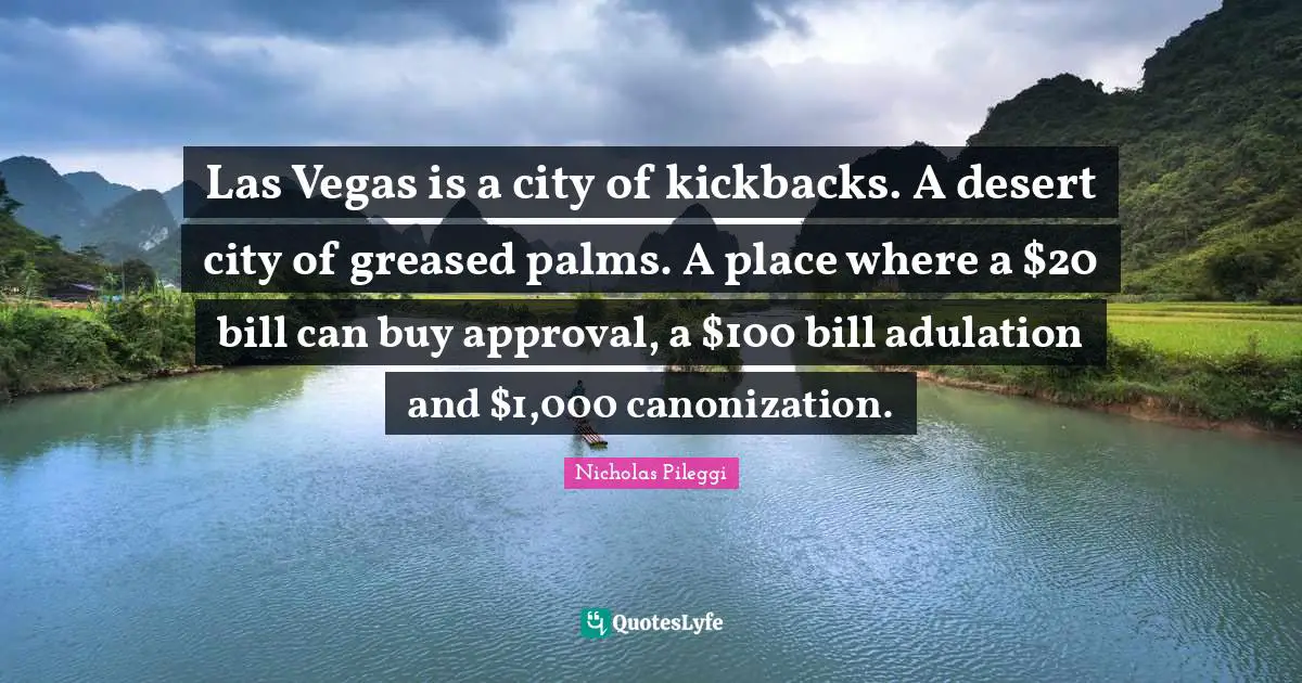 Nicholas Pileggi Quotes: "Las Vegas is a city of kickbacks. A desert city of greased palms. A place where a $20 bill can buy approval, a $100 bill adulation and $1,000 canonization."