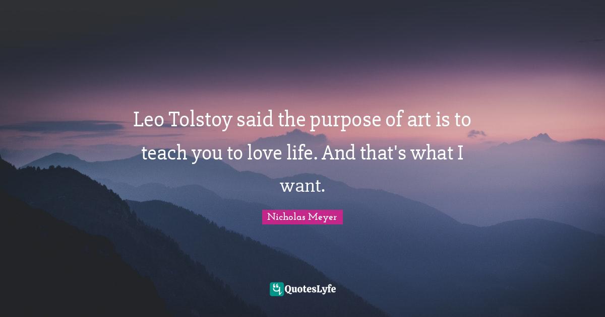 Leo Tolstoy said the purpose of art is to teach you to love life. And that's what I want.