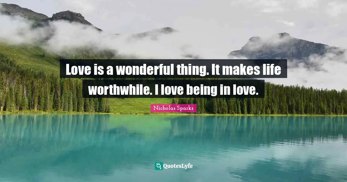 Love is a wonderful thing. It makes life worthwhile. I love being in love.