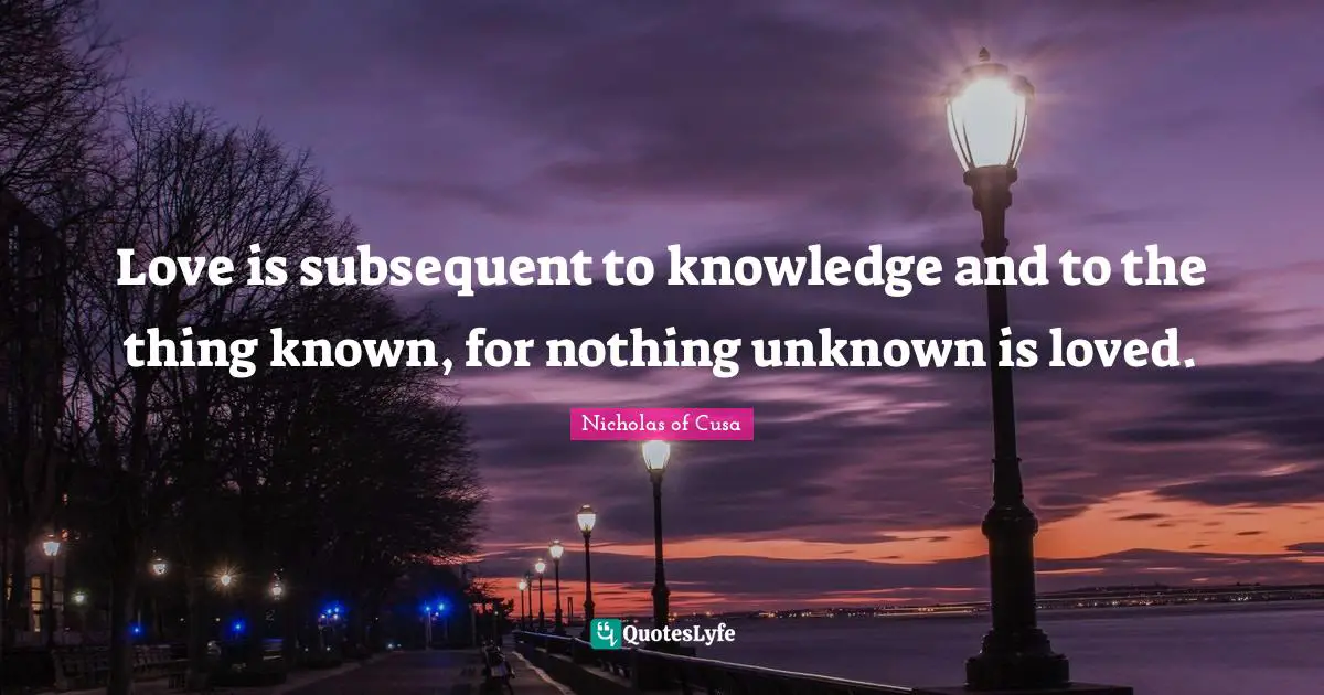 Love is subsequent to knowledge and to the thing known, for nothing unknown is loved.