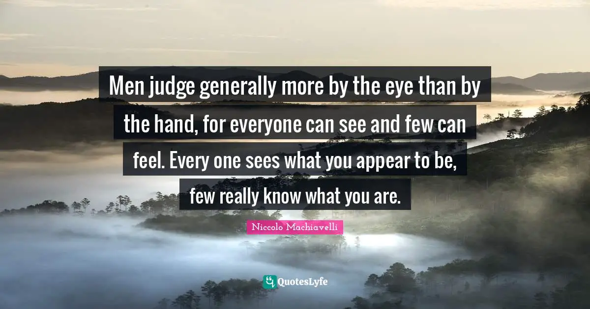 Men judge generally more by the eye than by the hand, for everyone can see and few can feel. Every one sees what you appear to be, few really know what you are.
