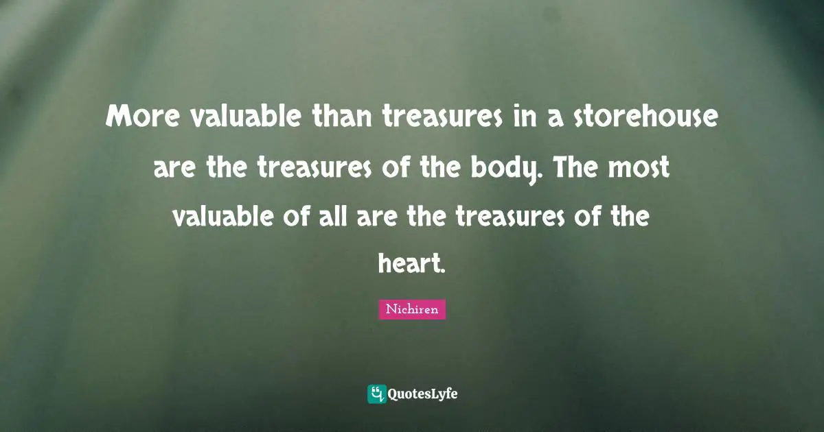 More valuable than treasures in a storehouse are the treasures of the body. The most valuable of all are the treasures of the heart.