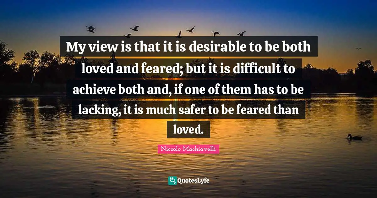 My view is that it is desirable to be both loved and feared; but it is difficult to achieve both and, if one of them has to be lacking, it is much safer to be feared than loved.
